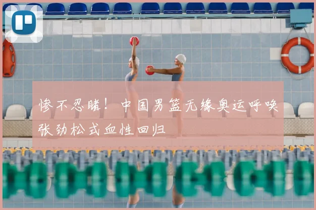 惨不忍睹!中国男篮无缘奥运呼唤张劲松式血性回归