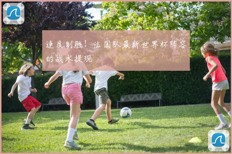速度制胜！法国队最新世界杯阵容的战术提现