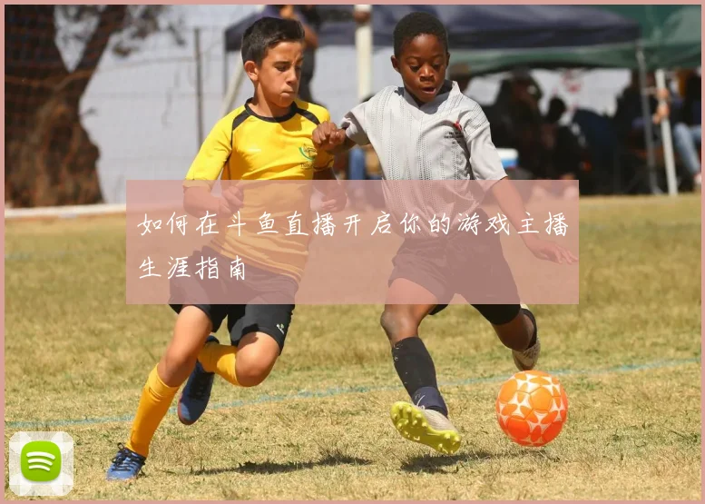如何在斗鱼直播开启你的游戏主播生涯指南
