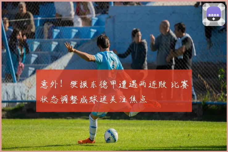 意外!樊振东德甲遭遇两连败 比赛状态调整成球迷关注焦点