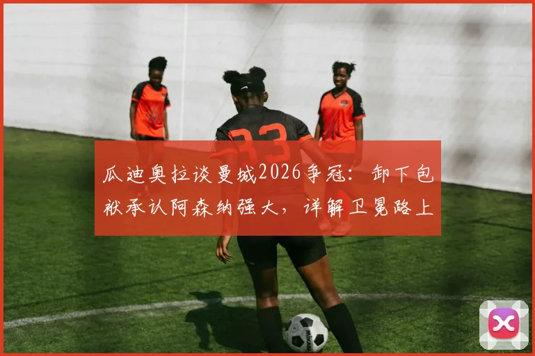 瓜迪奥拉谈曼城2026争冠:卸下包袱承认阿森纳强大,详解卫冕路上的真正挑战