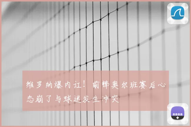 维罗纳爆内讧！前锋奥尔班赛后心态崩了与球迷发生冲突