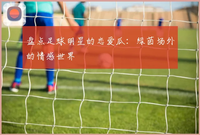 盘点足球明星的恋爱瓜:绿茵场外的情感世界