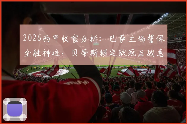 2026西甲收官分析：巴萨主场誓保全胜神迹，贝蒂斯锁定欧冠后战意成疑