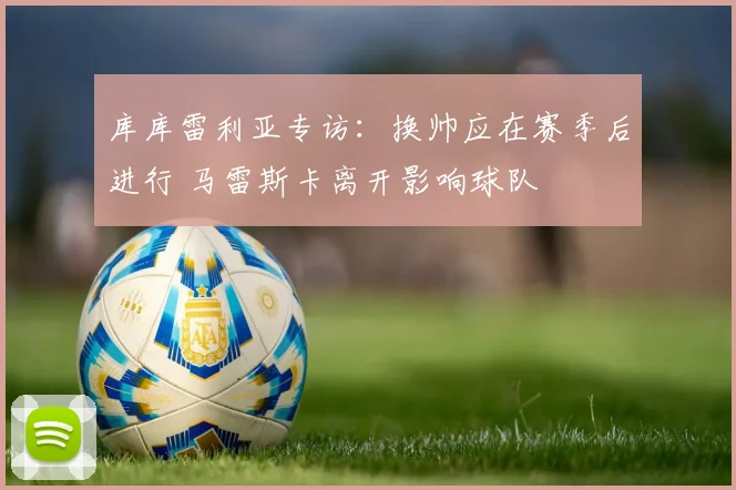 库库雷利亚专访：换帅应在赛季后进行 马雷斯卡离开影响球队