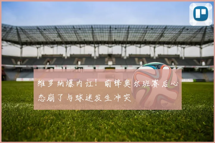 维罗纳爆内讧！前锋奥尔班赛后心态崩了与球迷发生冲突