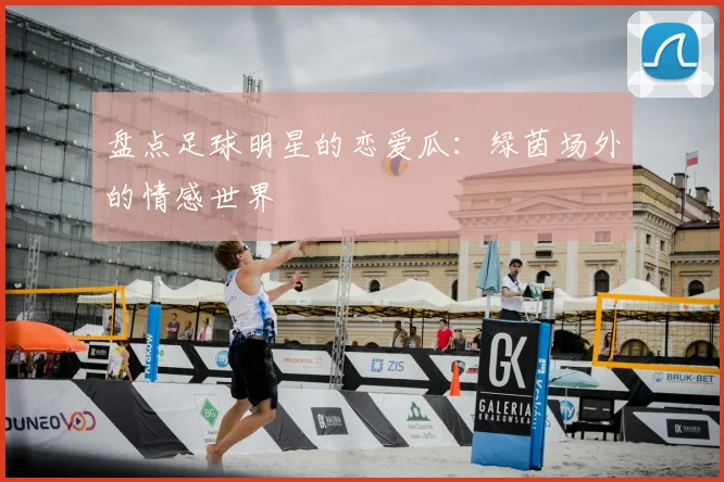 盘点足球明星的恋爱瓜:绿茵场外的情感世界