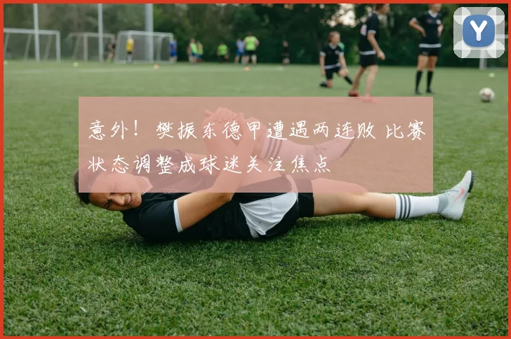 意外!樊振东德甲遭遇两连败 比赛状态调整成球迷关注焦点